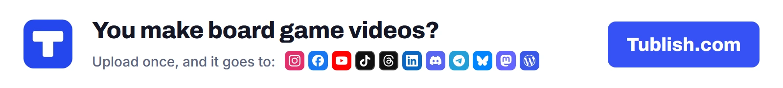 You make board game videos? Upload once at Tublish.com, and it goes to Instagram, Facebook, YouTube, TikTok, Threads, LinkedIn, Discord, Telegram, Bluesky, Mastodon and WordPress.