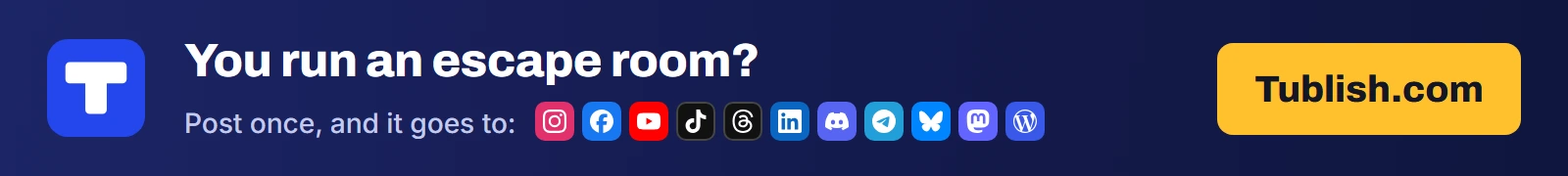 You run an escape room? Post once at Tublish.com, and it goes to Instagram, Facebook, YouTube, TikTok, Threads, LinkedIn, Discord, Telegram, Bluesky, Mastodon and WordPress.
