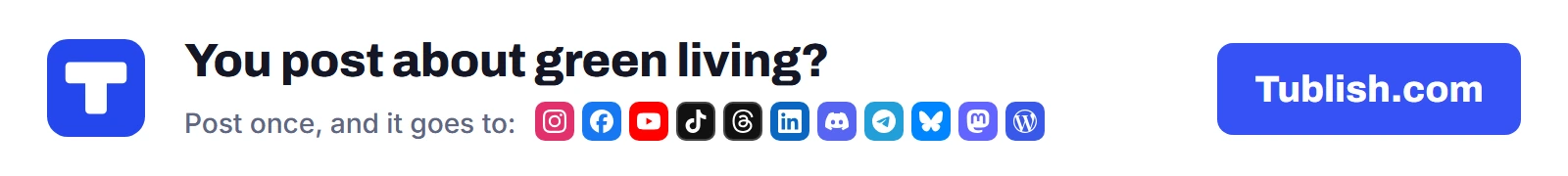 You post about green living? Post once at Tublish.com, and it goes to Instagram, Facebook, YouTube, TikTok, Threads, LinkedIn, Discord, Telegram, Bluesky, Mastodon and WordPress.