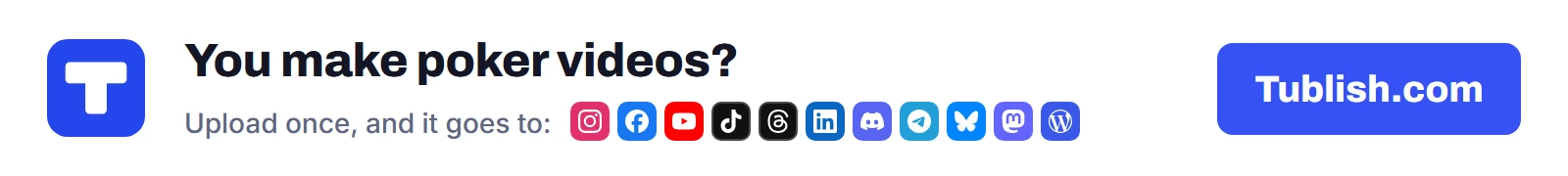 You make poker videos? Upload once at Tublish.com, and it goes to Instagram, Facebook, YouTube, TikTok, Threads, LinkedIn, Discord, Telegram, Bluesky, Mastodon and WordPress.